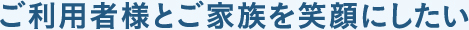 ご利用者様とご家族を笑顔にしたい