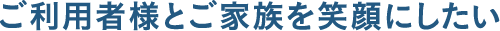 ご利用者様とご家族を笑顔にしたい